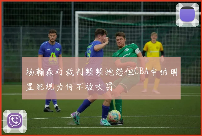 杨瀚森对裁判频频抱怨但CBA中的明显犯规为何不被吹罚