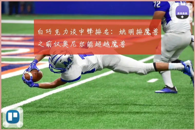 白巧克力谈中锋排名：姚明排魔兽之前仅奥尼尔能超越魔兽