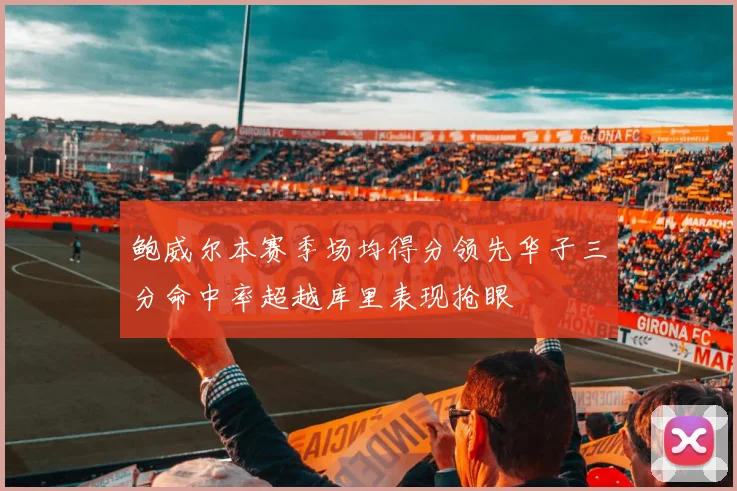 鲍威尔本赛季场均得分领先华子三分命中率超越库里表现抢眼