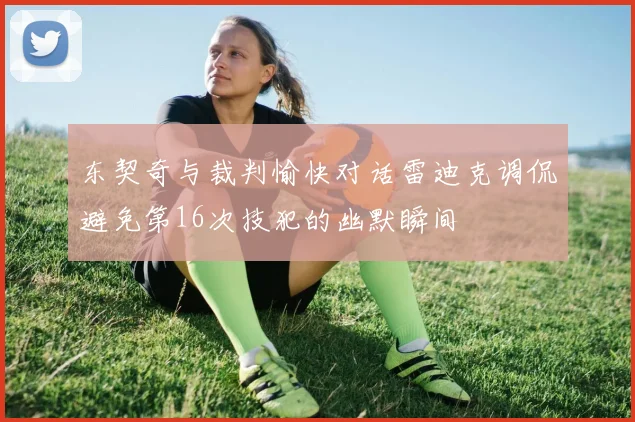 东契奇与裁判愉快对话雷迪克调侃避免第16次技犯的幽默瞬间