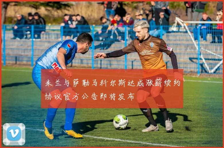 米兰与萨勒马科尔斯达成涨薪续约协议官方公告即将发布