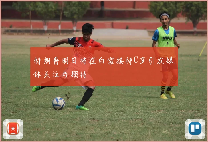 特朗普明日将在白宫接待C罗引发媒体关注与期待