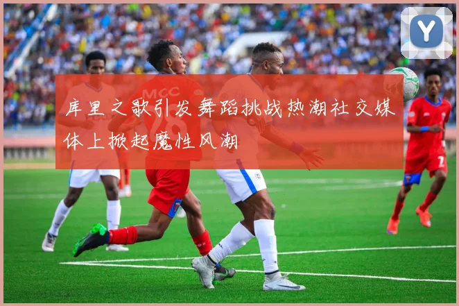 库里之歌引发舞蹈挑战热潮社交媒体上掀起魔性风潮