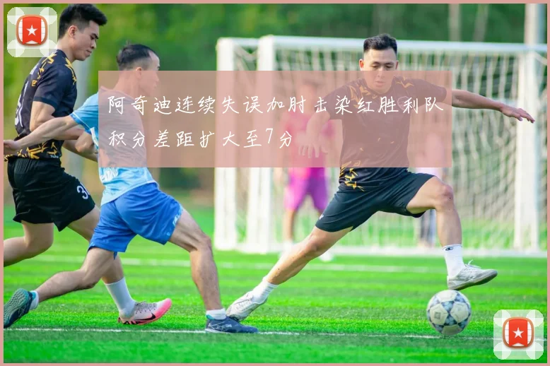 阿奇迪连续失误加肘击染红胜利队积分差距扩大至7分