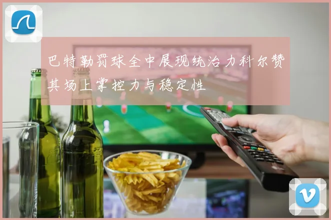 巴特勒罚球全中展现统治力科尔赞其场上掌控力与稳定性