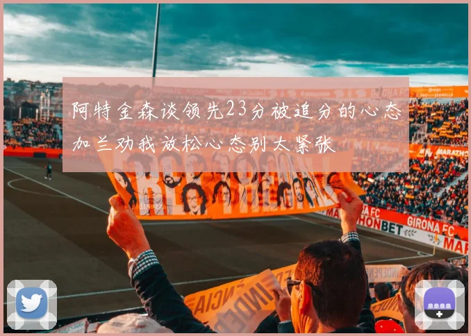 阿特金森谈领先23分被追分的心态加兰劝我放松心态别太紧张