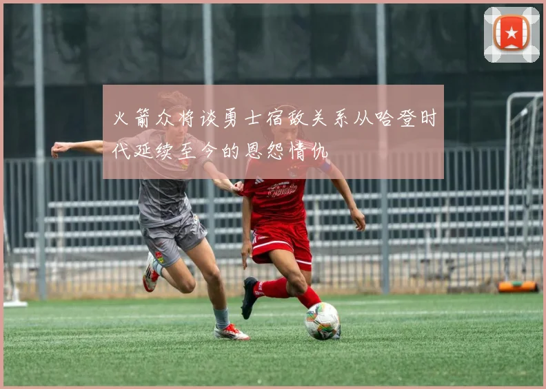 火箭众将谈勇士宿敌关系从哈登时代延续至今的恩怨情仇